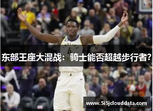 东部王座大混战:骑士能否超越步行者? 东部王座大混战:骑士能否超越步行者?